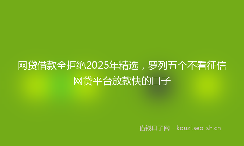 网贷借款全拒绝2025年精选，罗列五个不看征信网贷平台放款快的口子