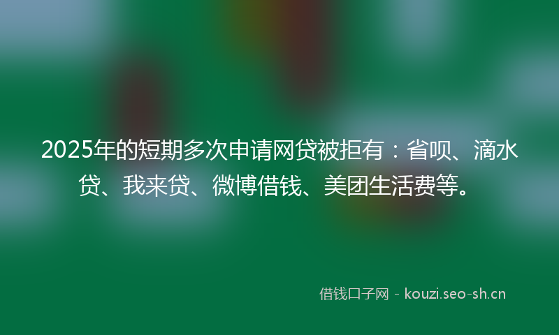 2025年的短期多次申请网贷被拒有：省呗、滴水贷、我来贷、微博借钱、美团生活费等。