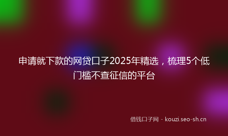 申请就下款的网贷口子2025年精选，梳理5个低门槛不查征信的平台