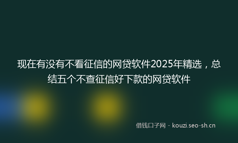 现在有没有不看征信的网贷软件2025年精选，总结五个不查征信好下款的网贷软件