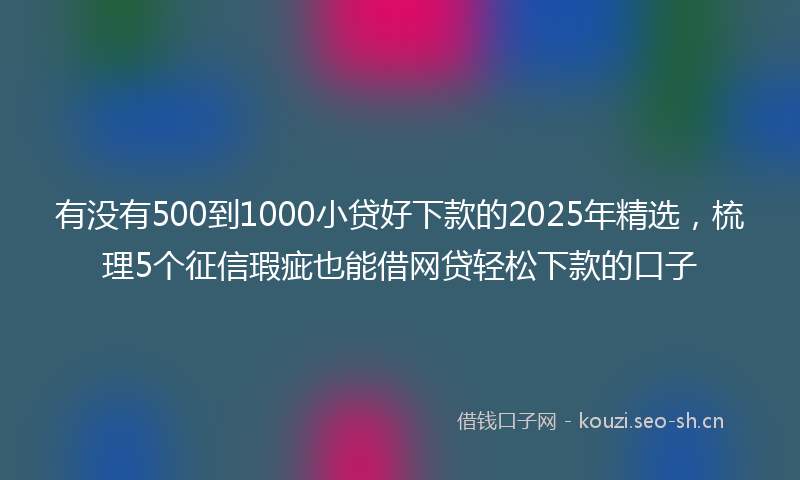 有没有500到1000小贷好下款的2025年精选，梳理5个征信瑕疵也能借网贷轻松下款的口子