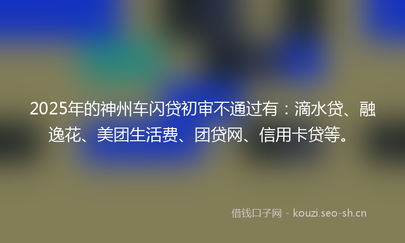 2025年的神州车闪贷初审不通过有：滴水贷、融逸花、美团生活费、团贷网、信用卡贷等。