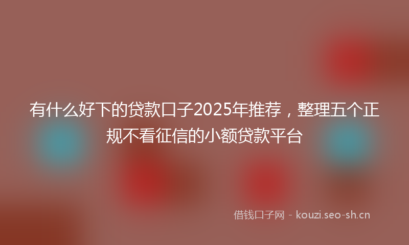 有什么好下的贷款口子2025年推荐，整理五个正规不看征信的小额贷款平台