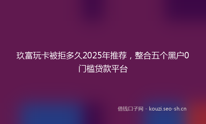 玖富玩卡被拒多久2025年推荐，整合五个黑户0门槛贷款平台