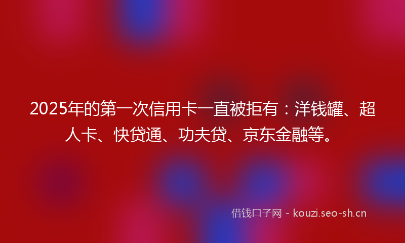 2025年的第一次信用卡一直被拒有：洋钱罐、超人卡、快贷通、功夫贷、京东金融等。