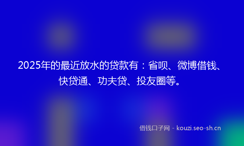 2025年的最近放水的贷款有：省呗、微博借钱、快贷通、功夫贷、投友圈等。
