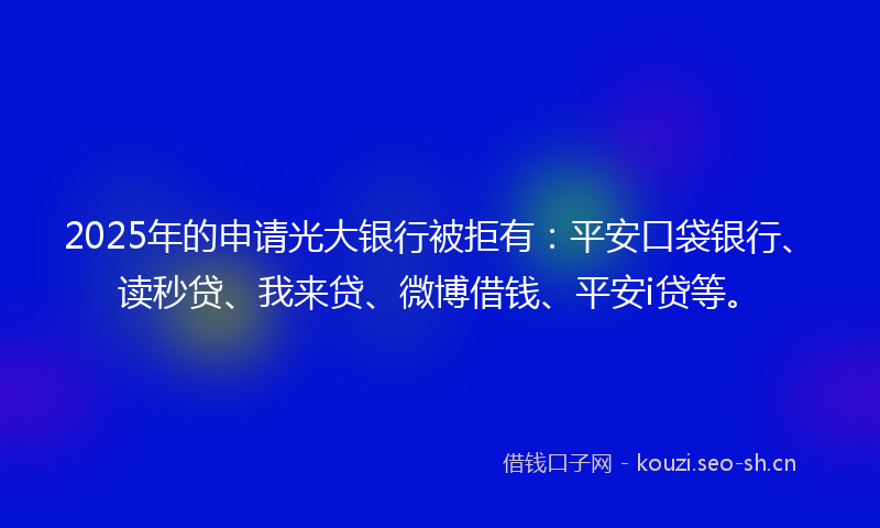 2025年的申请光大银行被拒有：平安口袋银行、读秒贷、我来贷、微博借钱、平安i贷等。