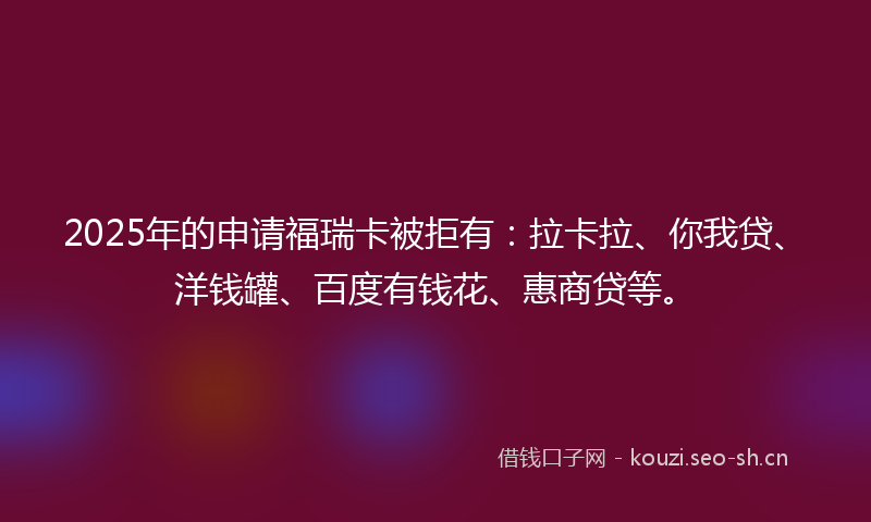 2025年的申请福瑞卡被拒有：拉卡拉、你我贷、洋钱罐、百度有钱花、惠商贷等。