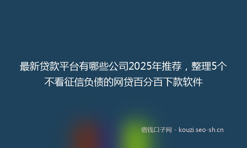 最新贷款平台有哪些公司2025年推荐，整理5个不看征信负债的网贷百分百下款软件