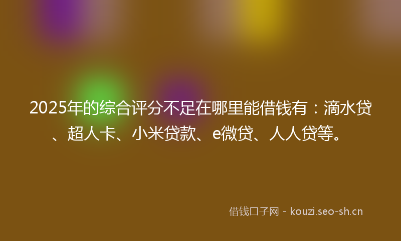 2025年的综合评分不足在哪里能借钱有：滴水贷、超人卡、小米贷款、e微贷、人人贷等。