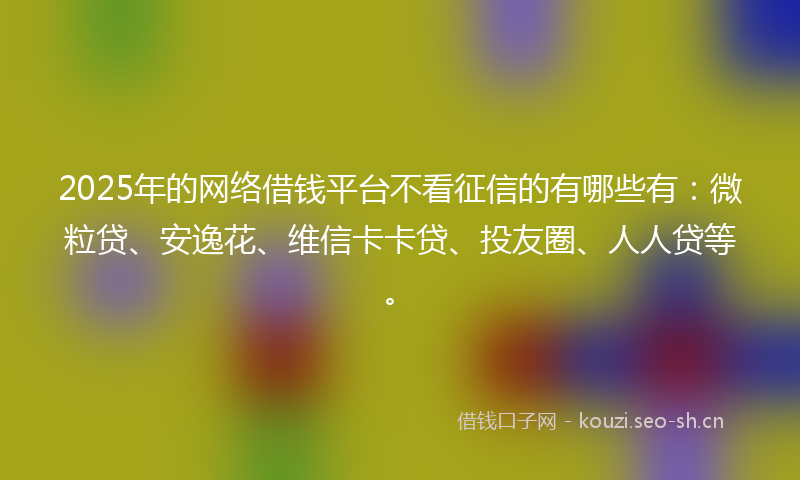 2025年的网络借钱平台不看征信的有哪些有：微粒贷、安逸花、维信卡卡贷、投友圈、人人贷等。