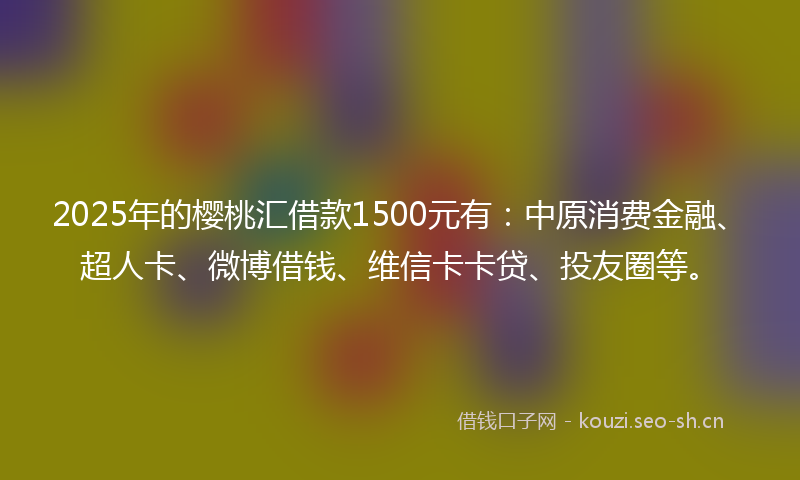 2025年的樱桃汇借款1500元有：中原消费金融、超人卡、微博借钱、维信卡卡贷、投友圈等。