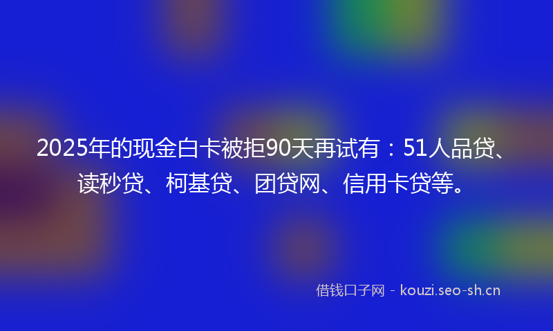 2025年的现金白卡被拒90天再试有：51人品贷、读秒贷、柯基贷、团贷网、信用卡贷等。