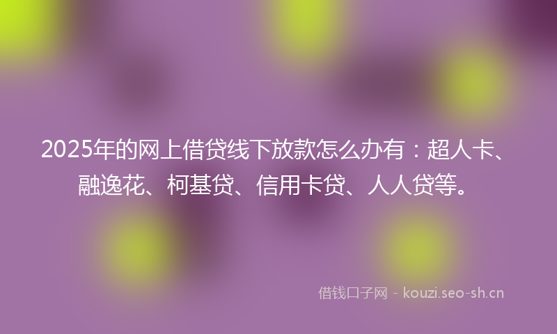 2025年的网上借贷线下放款怎么办有：超人卡、融逸花、柯基贷、信用卡贷、人人贷等。