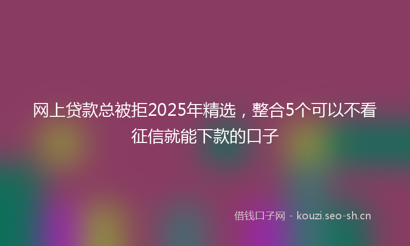 网上贷款总被拒2025年精选，整合5个可以不看征信就能下款的口子