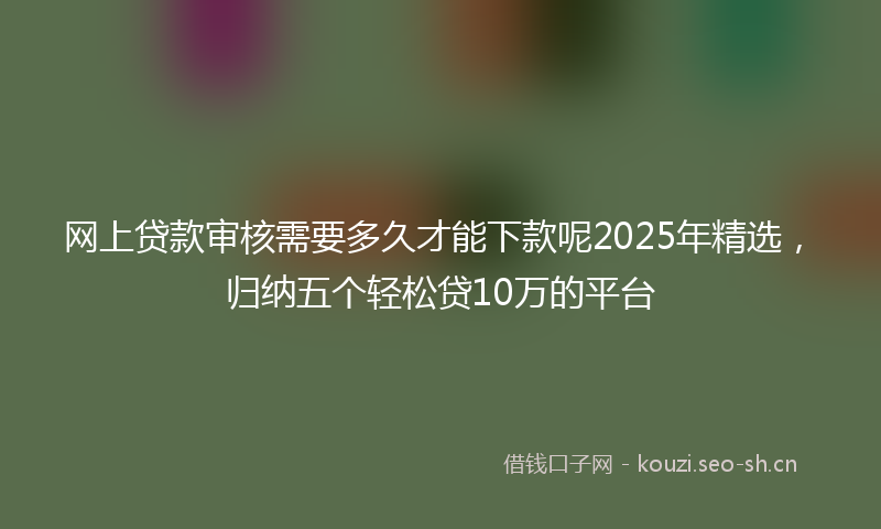 网上贷款审核需要多久才能下款呢2025年精选，归纳五个轻松贷10万的平台
