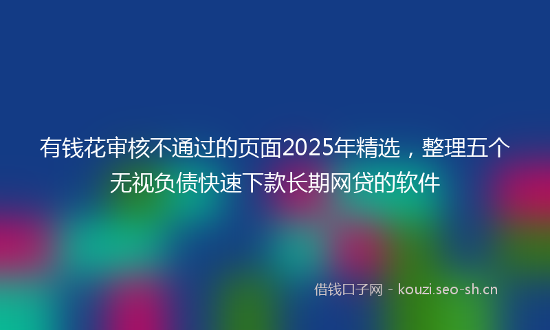 有钱花审核不通过的页面2025年精选，整理五个无视负债快速下款长期网贷的软件