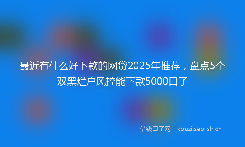 最近有什么好下款的网贷2025年推荐，盘点5个双黑烂户风控能下款5000口子
