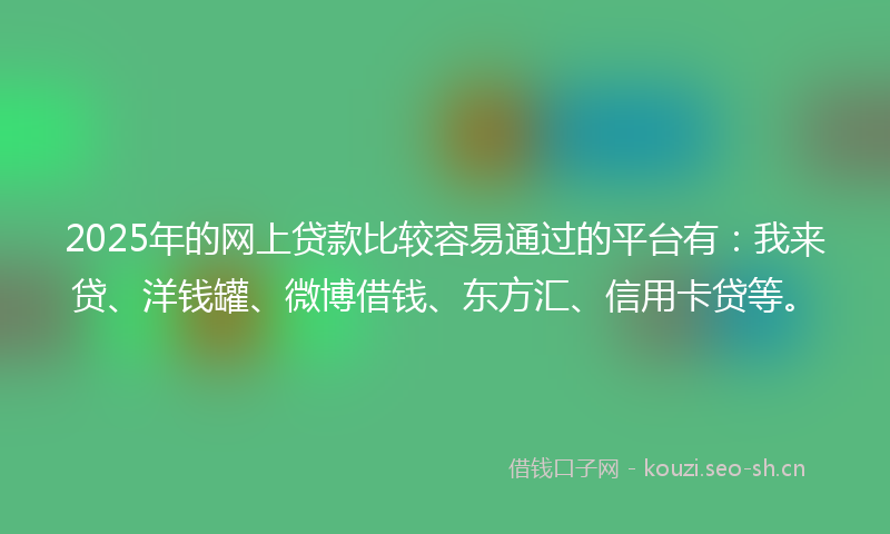 2025年的网上贷款比较容易通过的平台有：我来贷、洋钱罐、微博借钱、东方汇、信用卡贷等。