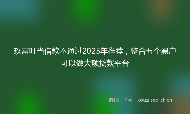 玖富叮当借款不通过2025年推荐，整合五个黑户可以做大额贷款平台