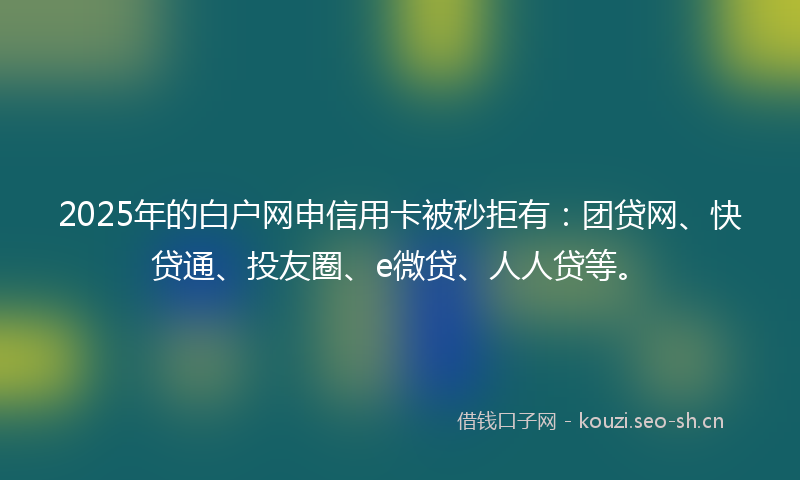 2025年的白户网申信用卡被秒拒有：团贷网、快贷通、投友圈、e微贷、人人贷等。