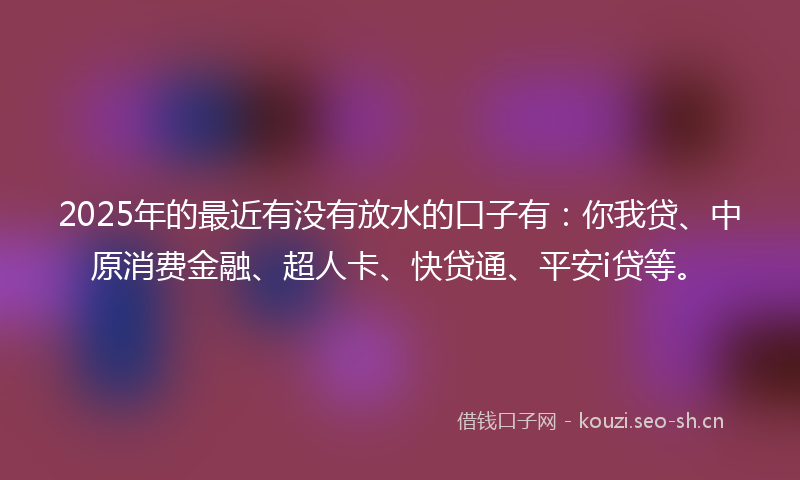 2025年的最近有没有放水的口子有：你我贷、中原消费金融、超人卡、快贷通、平安i贷等。