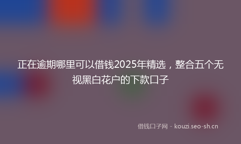 正在逾期哪里可以借钱2025年精选，整合五个无视黑白花户的下款口子