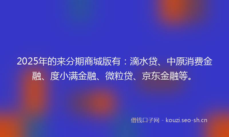 2025年的来分期商城版有：滴水贷、中原消费金融、度小满金融、微粒贷、京东金融等。