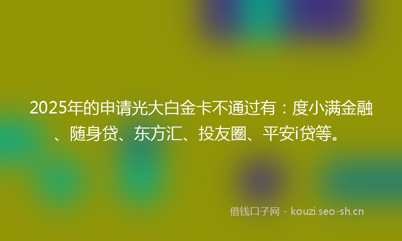 2025年的申请光大白金卡不通过有：度小满金融、随身贷、东方汇、投友圈、平安i贷等。