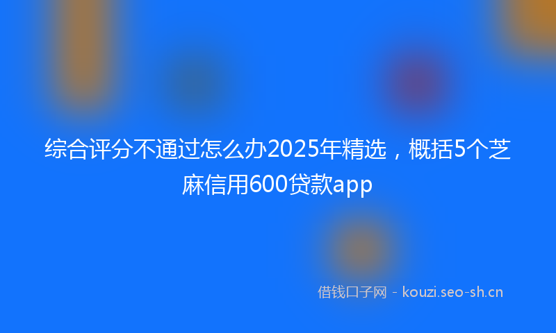 综合评分不通过怎么办2025年精选，概括5个芝麻信用600贷款app