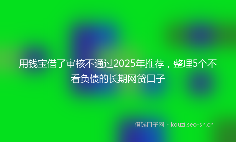 用钱宝借了审核不通过2025年推荐，整理5个不看负债的长期网贷口子
