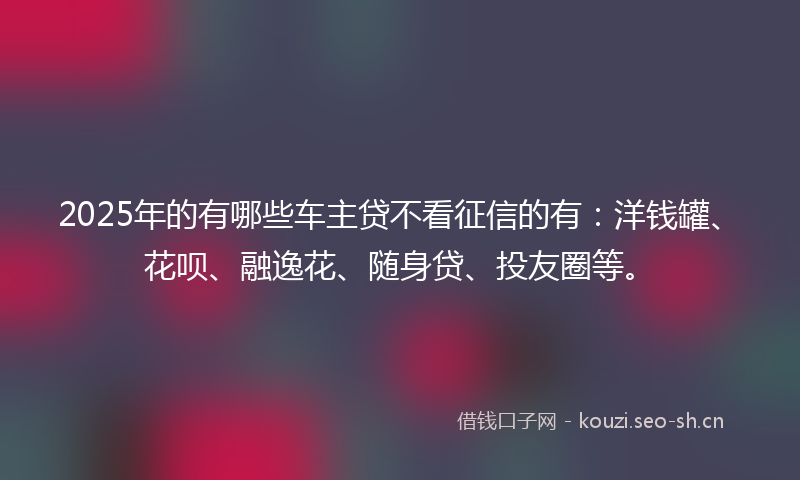 2025年的有哪些车主贷不看征信的有：洋钱罐、花呗、融逸花、随身贷、投友圈等。