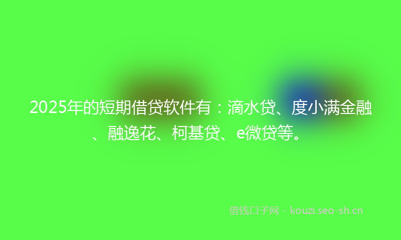 2025年的短期借贷软件有：滴水贷、度小满金融、融逸花、柯基贷、e微贷等。