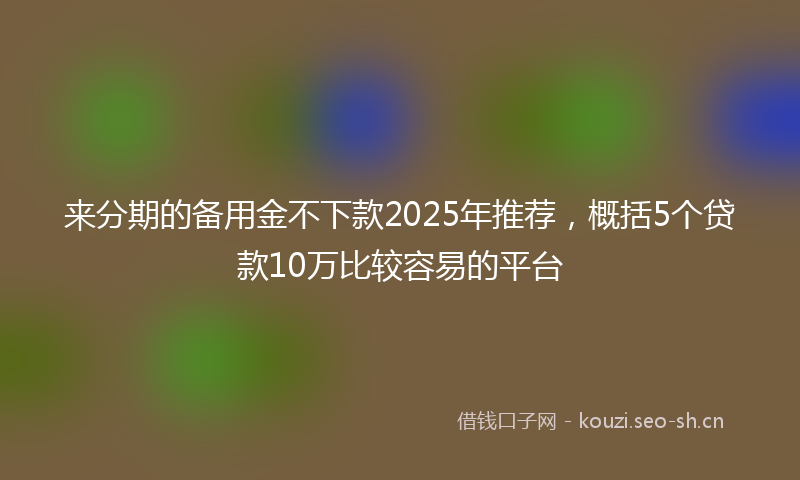 来分期的备用金不下款2025年推荐，概括5个贷款10万比较容易的平台