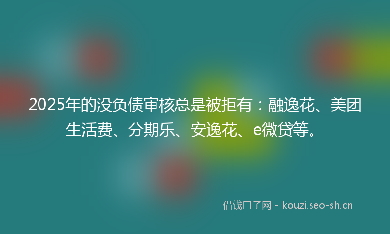 2025年的没负债审核总是被拒有：融逸花、美团生活费、分期乐、安逸花、e微贷等。