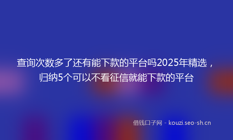 查询次数多了还有能下款的平台吗2025年精选，归纳5个可以不看征信就能下款的平台
