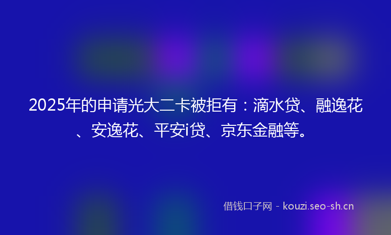 2025年的申请光大二卡被拒有：滴水贷、融逸花、安逸花、平安i贷、京东金融等。