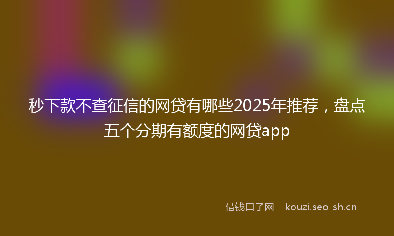 秒下款不查征信的网贷有哪些2025年推荐，盘点五个分期有额度的网贷app