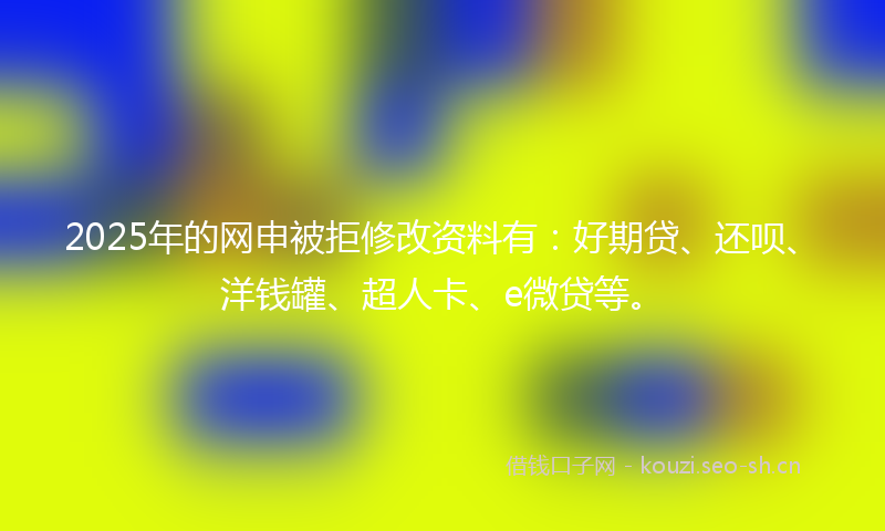2025年的网申被拒修改资料有：好期贷、还呗、洋钱罐、超人卡、e微贷等。