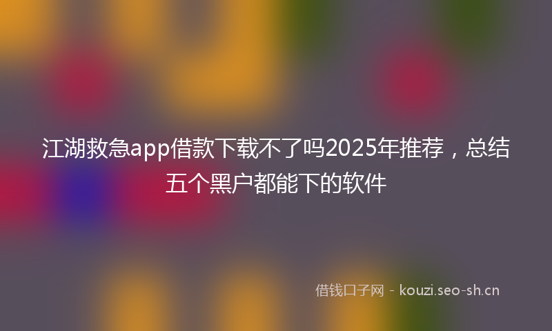 江湖救急app借款下载不了吗2025年推荐，总结五个黑户都能下的软件