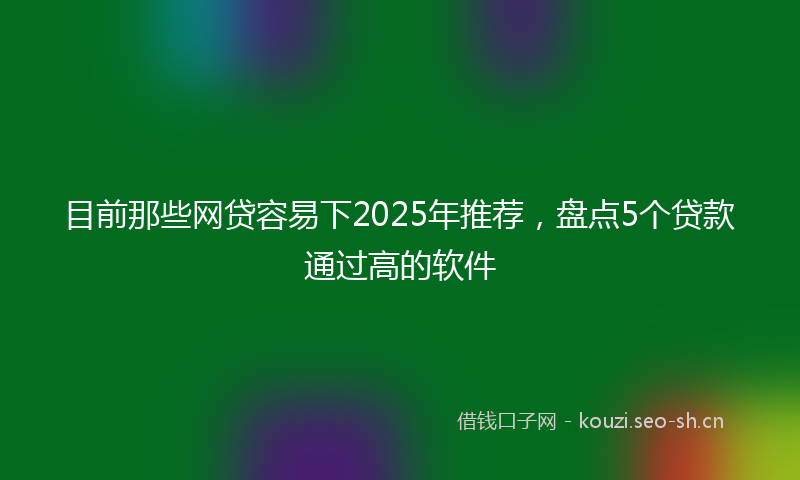 目前那些网贷容易下2025年推荐，盘点5个贷款通过高的软件