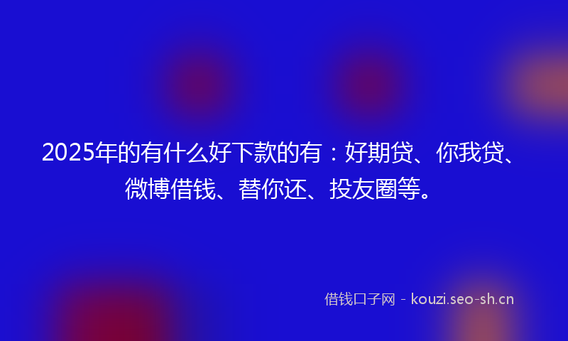 2025年的有什么好下款的有：好期贷、你我贷、微博借钱、替你还、投友圈等。