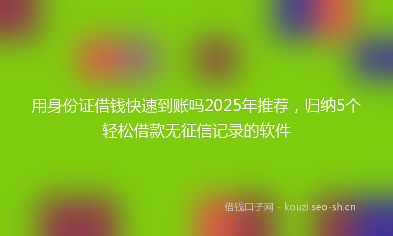 用身份证借钱快速到账吗2025年推荐，归纳5个轻松借款无征信记录的软件