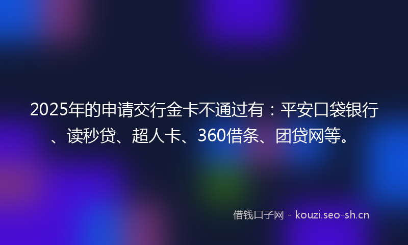 2025年的申请交行金卡不通过有:平安口袋银行、读秒贷、超人卡、360借条、团贷网等。