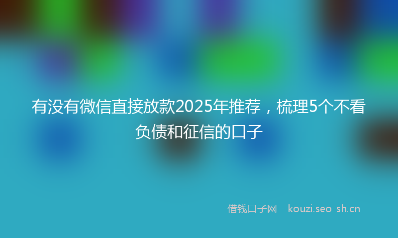 有没有微信直接放款2025年推荐，梳理5个不看负债和征信的口子