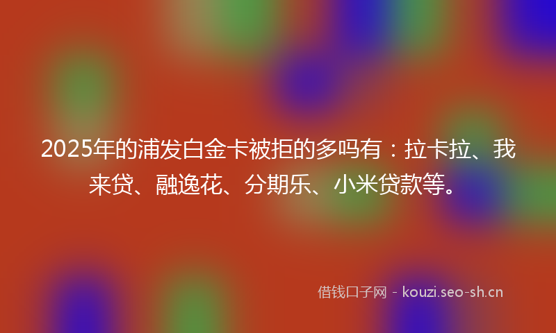 2025年的浦发白金卡被拒的多吗有：拉卡拉、我来贷、融逸花、分期乐、小米贷款等。