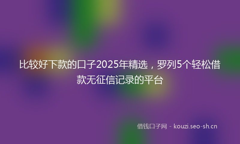 比较好下款的口子2025年精选，罗列5个轻松借款无征信记录的平台