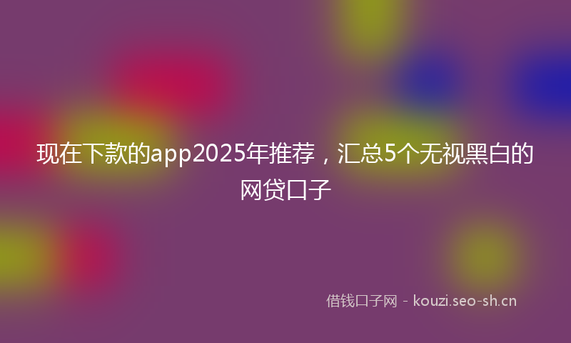 现在下款的app2025年推荐，汇总5个无视黑白的网贷口子