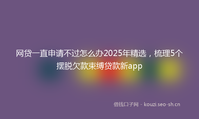 网贷一直申请不过怎么办2025年精选，梳理5个摆脱欠款束缚贷款新app
