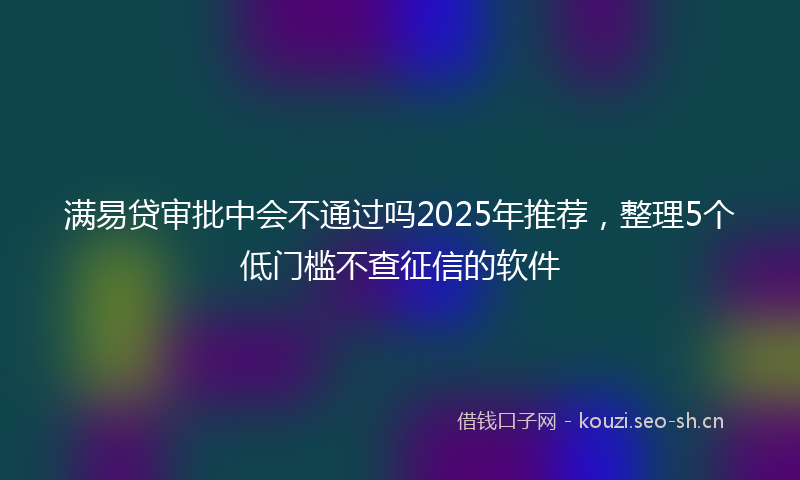 满易贷审批中会不通过吗2025年推荐，整理5个低门槛不查征信的软件
